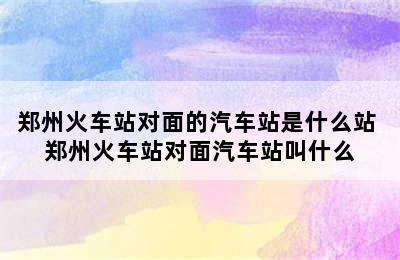 郑州火车站对面的汽车站是什么站 郑州火车站对面汽车站叫什么